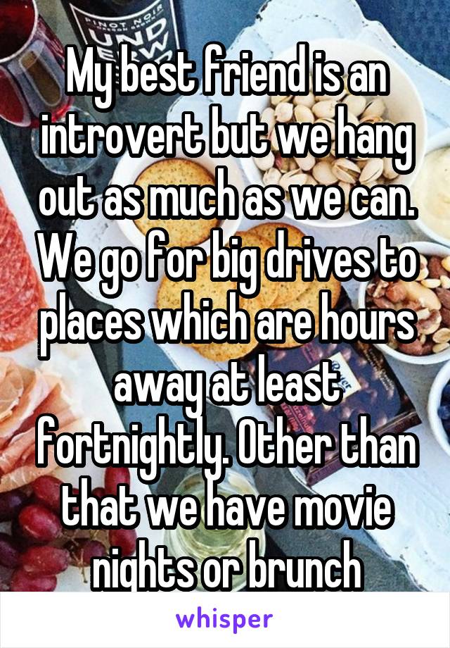 My best friend is an introvert but we hang out as much as we can. We go for big drives to places which are hours away at least fortnightly. Other than that we have movie nights or brunch