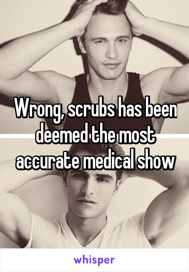 Wrong, scrubs has been deemed the most accurate medical show