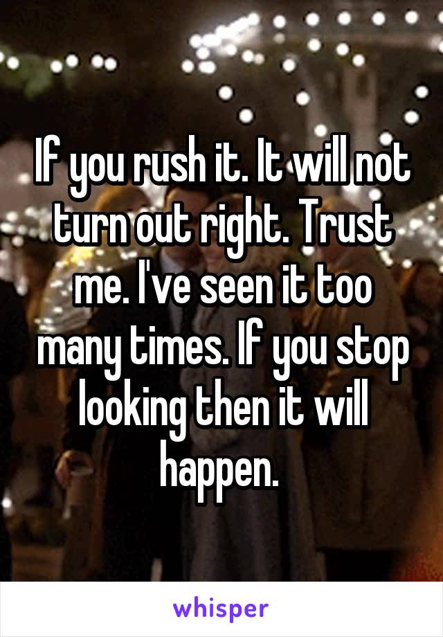 If you rush it. It will not turn out right. Trust me. I've seen it too many times. If you stop looking then it will happen. 