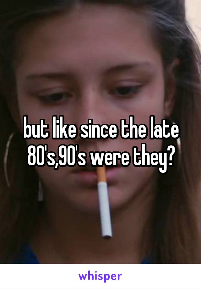 but like since the late 80's,90's were they?