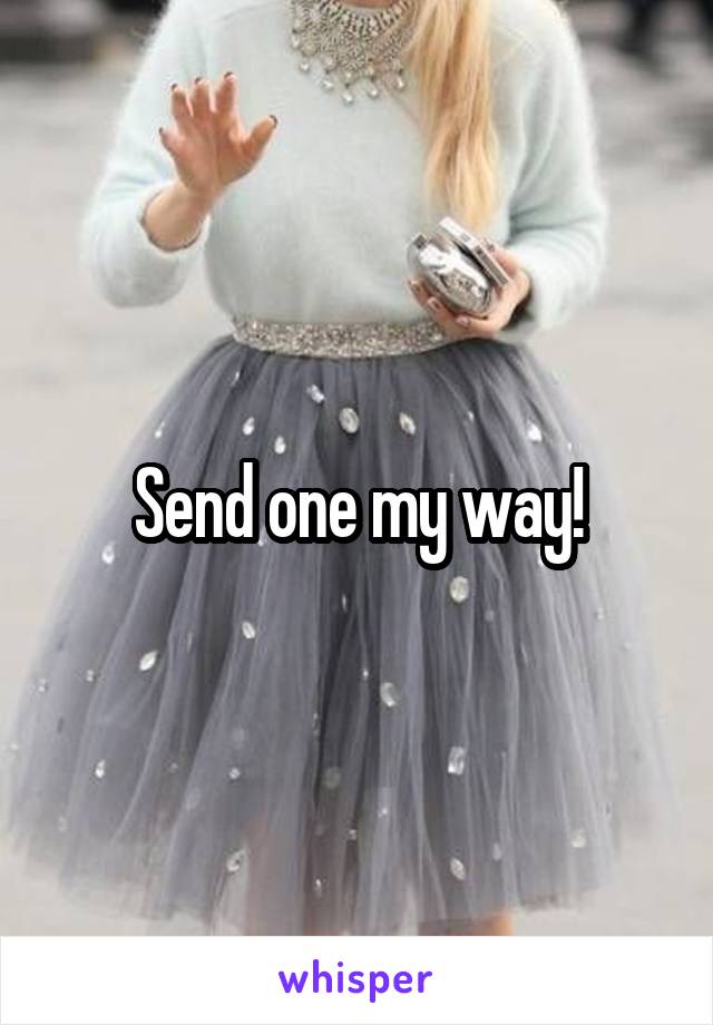 Send one my way!