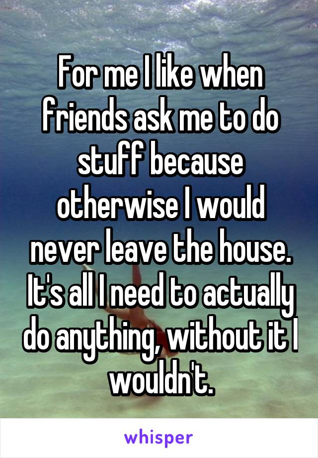 For me I like when friends ask me to do stuff because otherwise I would never leave the house. It's all I need to actually do anything, without it I wouldn't.