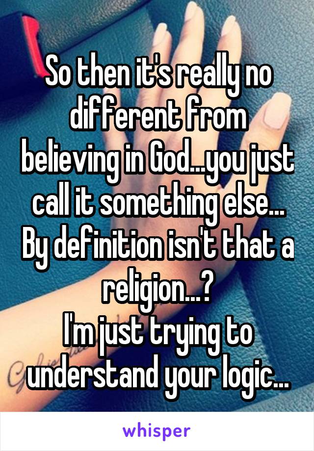 So then it's really no different from believing in God...you just call it something else... By definition isn't that a religion...?
I'm just trying to understand your logic...
