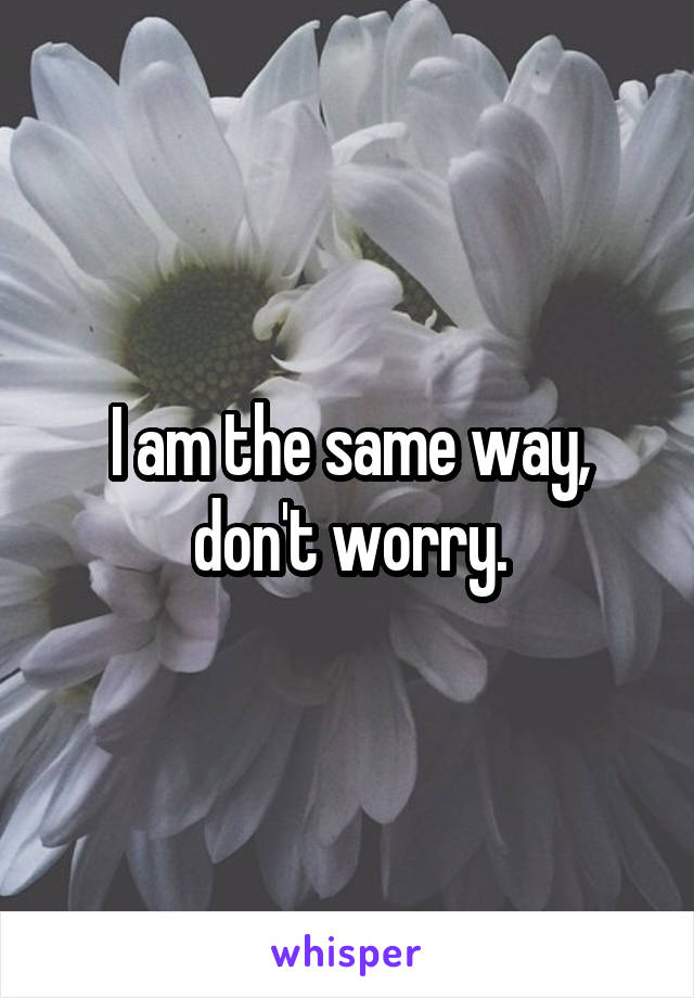 I am the same way, don't worry.