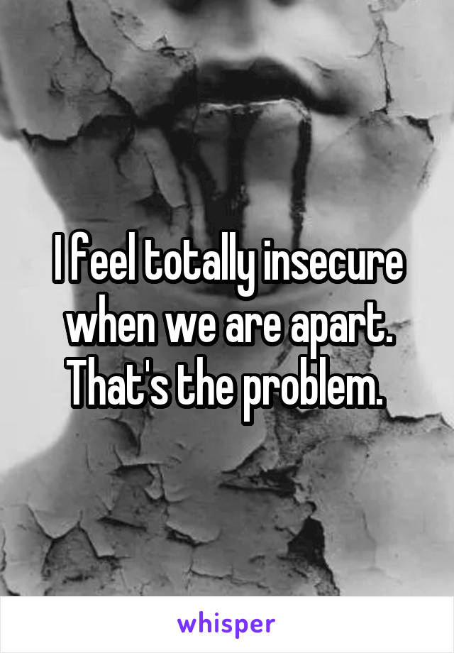 I feel totally insecure when we are apart. That's the problem. 