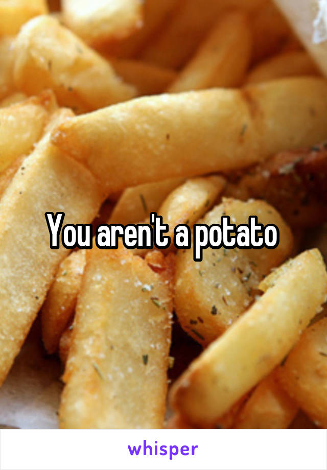 You aren't a potato 