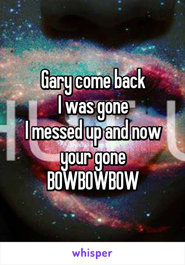 Gary come back
I was gone
I messed up and now your gone
BOWBOWBOW