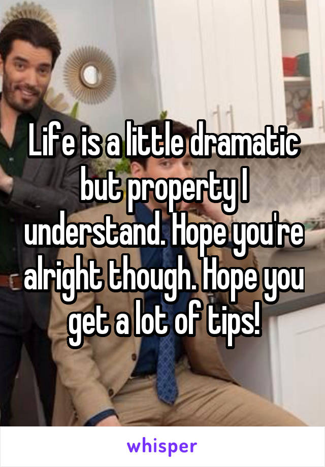 Life is a little dramatic but property I understand. Hope you're alright though. Hope you get a lot of tips!