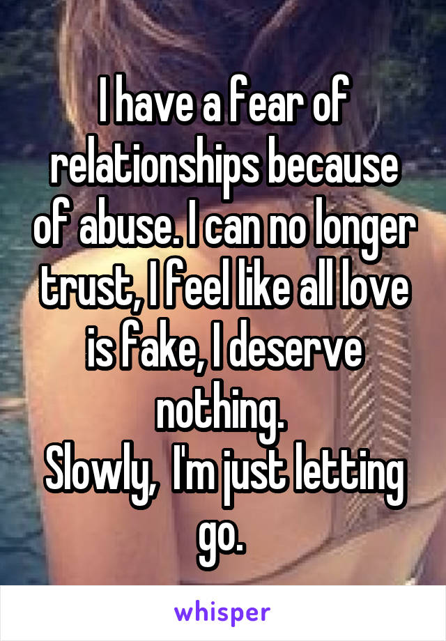 I have a fear of relationships because of abuse. I can no longer trust, I feel like all love is fake, I deserve nothing. 
Slowly,  I'm just letting go. 