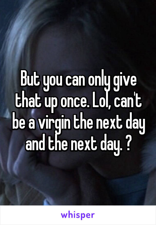 But you can only give that up once. Lol, can't be a virgin the next day and the next day. 😂