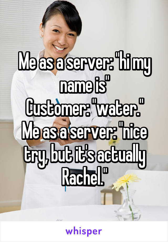 Me as a server: "hi my name is"
Customer: "water."
Me as a server: "nice try, but it's actually Rachel."
