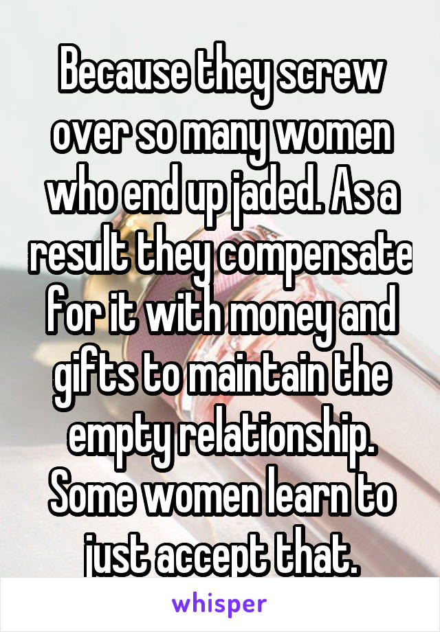 Because they screw over so many women who end up jaded. As a result they compensate for it with money and gifts to maintain the empty relationship. Some women learn to just accept that.