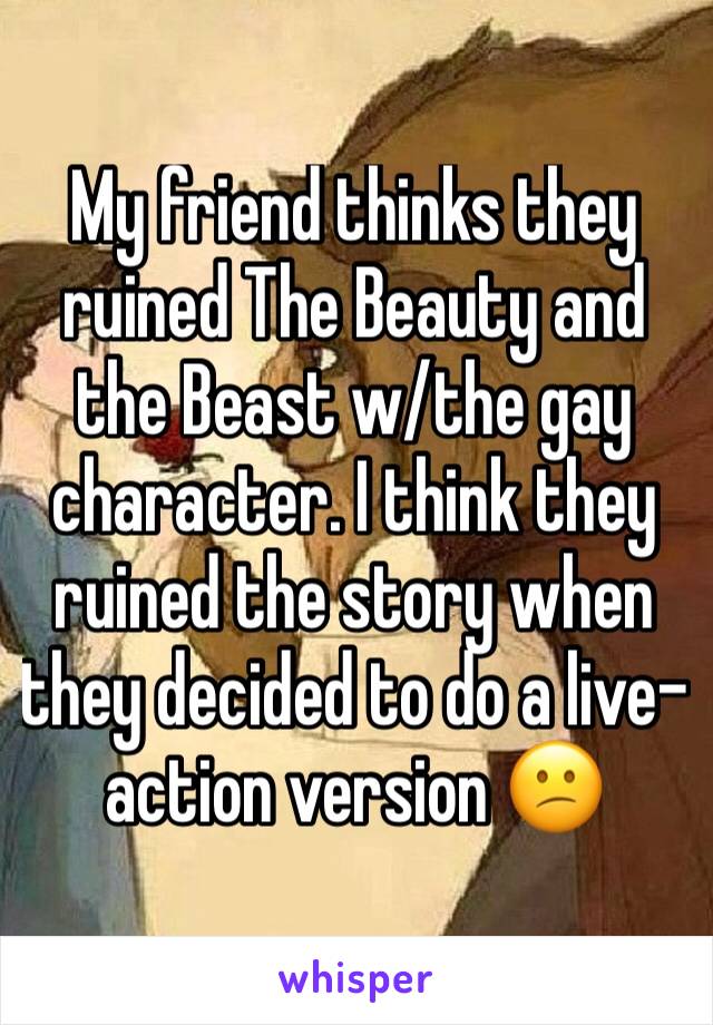 My friend thinks they ruined The Beauty and the Beast w/the gay character. I think they ruined the story when they decided to do a live-action version 😕