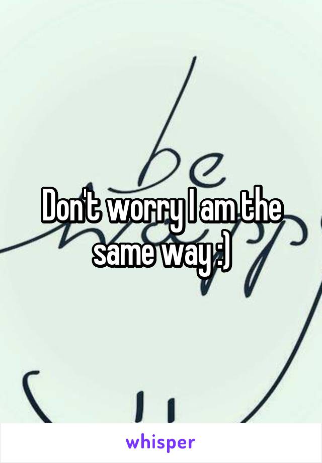 Don't worry I am the same way :)