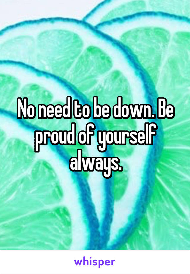 No need to be down. Be proud of yourself always.