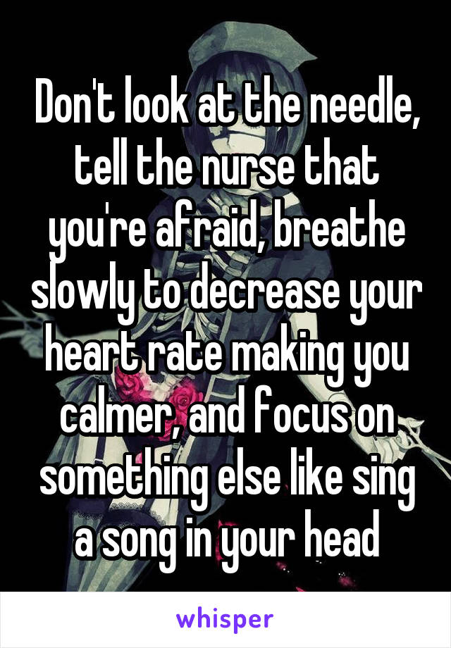 Don't look at the needle, tell the nurse that you're afraid, breathe slowly to decrease your heart rate making you calmer, and focus on something else like sing a song in your head