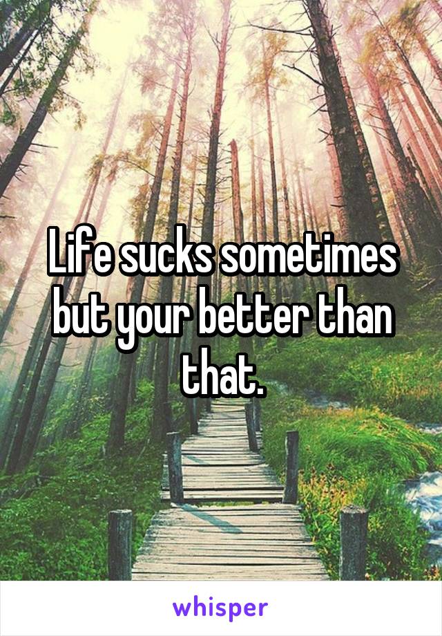 Life sucks sometimes but your better than that.