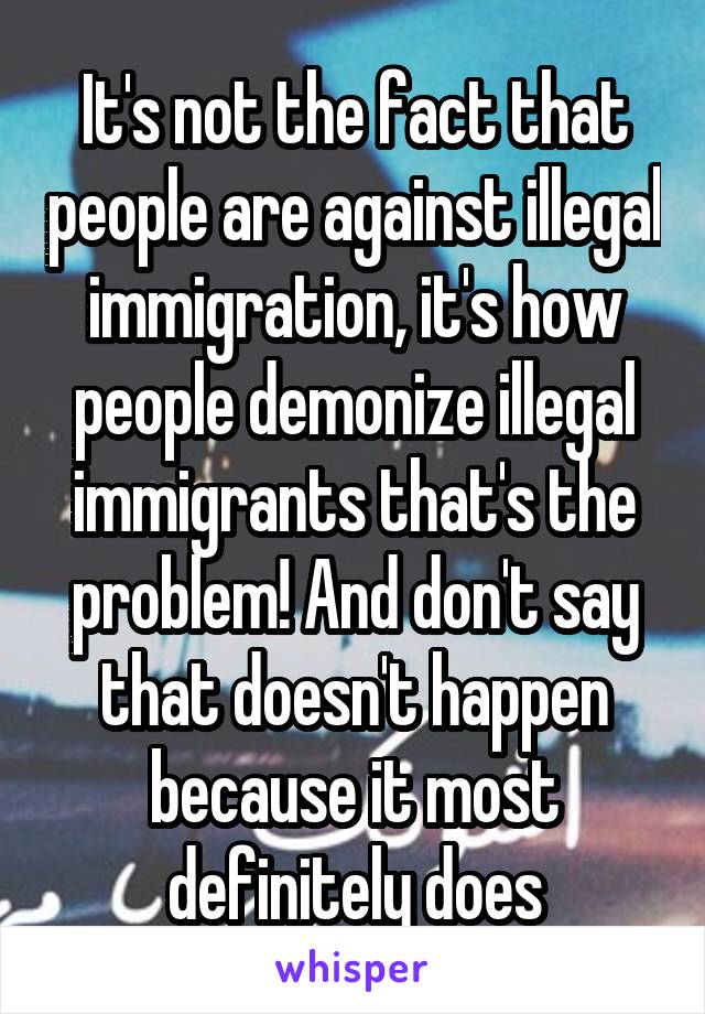It's not the fact that people are against illegal immigration, it's how people demonize illegal immigrants that's the problem! And don't say that doesn't happen because it most definitely does