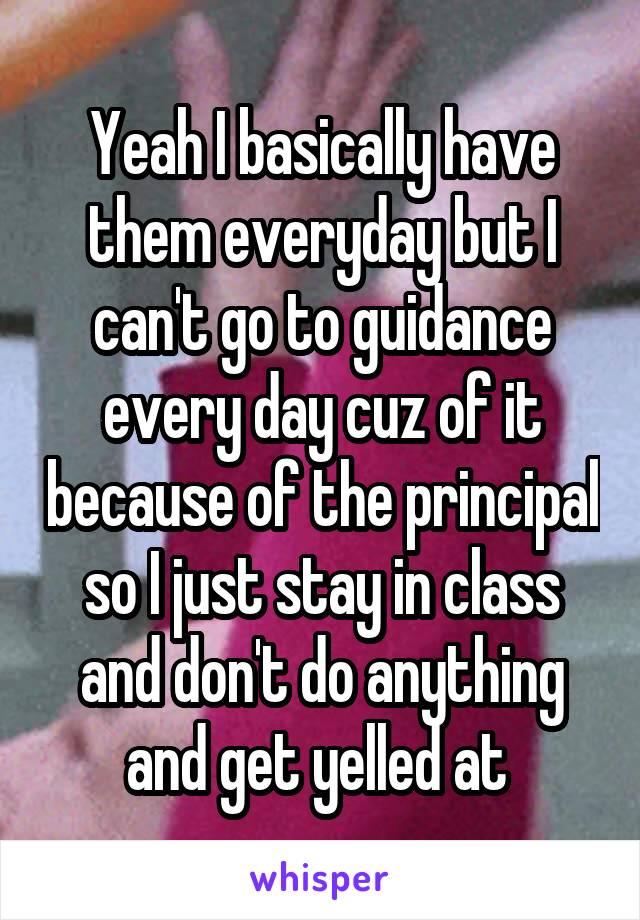 Yeah I basically have them everyday but I can't go to guidance every day cuz of it because of the principal so I just stay in class and don't do anything and get yelled at 