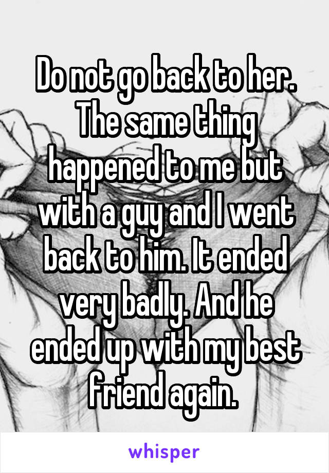 Do not go back to her. The same thing happened to me but with a guy and I went back to him. It ended very badly. And he ended up with my best friend again. 