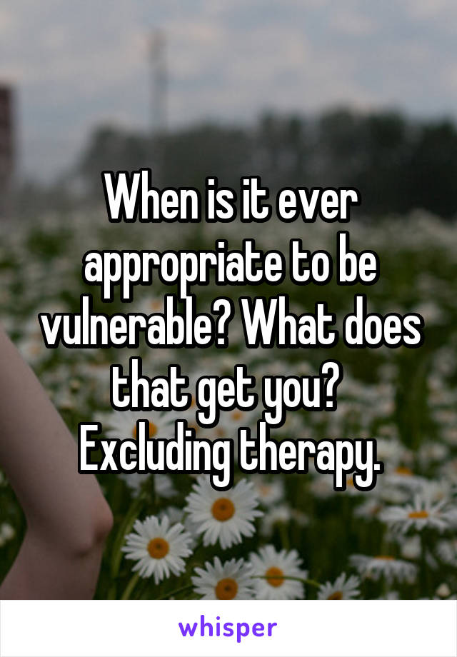 When is it ever appropriate to be vulnerable? What does that get you? 
Excluding therapy.