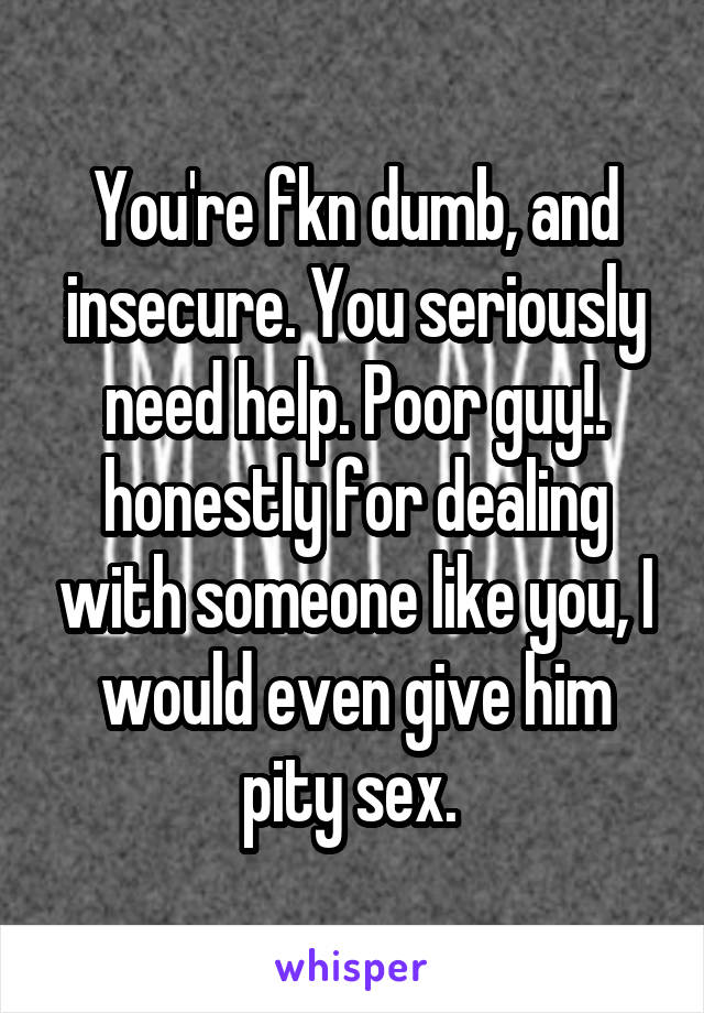 You're fkn dumb, and insecure. You seriously need help. Poor guy!. honestly for dealing with someone like you, I would even give him pity sex. 