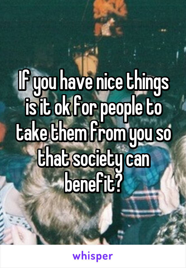 If you have nice things is it ok for people to take them from you so that society can benefit?