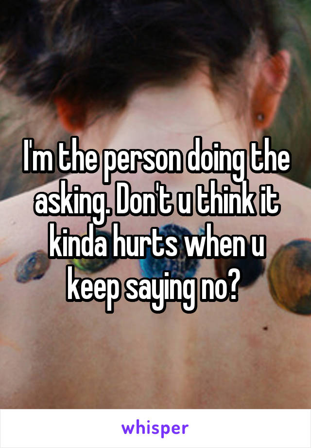 I'm the person doing the asking. Don't u think it kinda hurts when u keep saying no? 