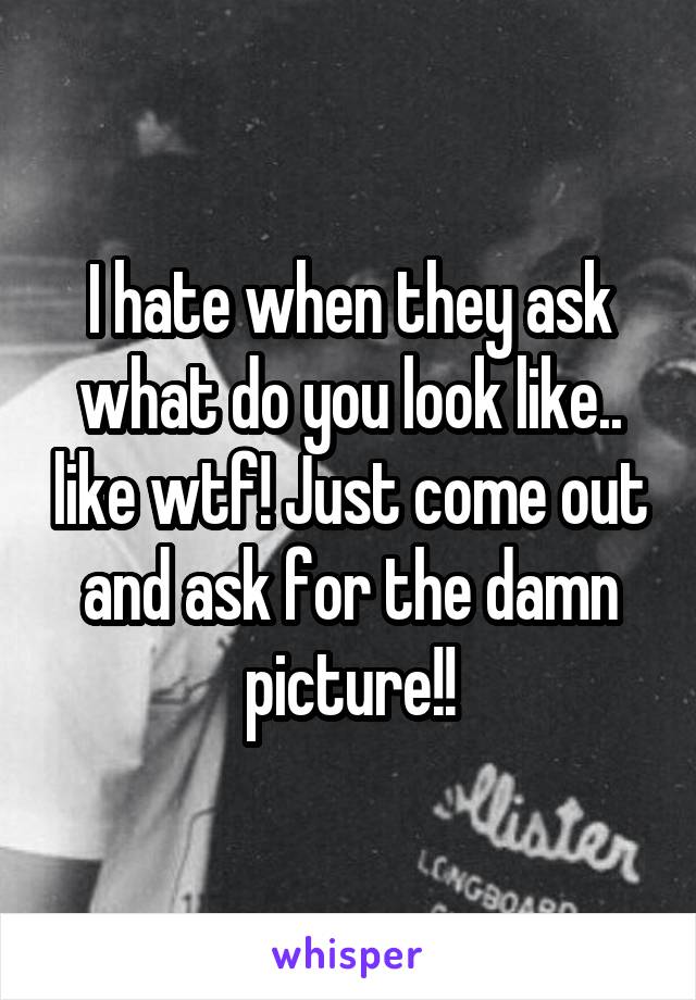 I hate when they ask what do you look like.. like wtf! Just come out and ask for the damn picture!!