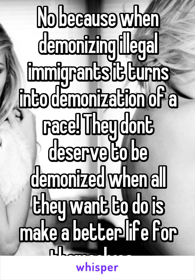 No because when demonizing illegal immigrants it turns into demonization of a race! They dont deserve to be demonized when all they want to do is make a better life for themselves....