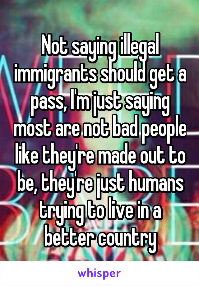 Not saying illegal immigrants should get a pass, I'm just saying most are not bad people like they're made out to be, they're just humans trying to live in a better country