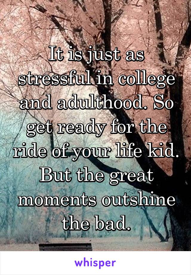 It is just as stressful in college and adulthood. So get ready for the ride of your life kid. But the great moments outshine the bad.