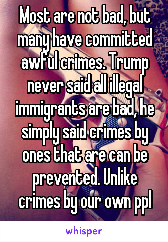 Most are not bad, but many have committed awful crimes. Trump never said all illegal immigrants are bad, he simply said crimes by ones that are can be prevented. Unlike crimes by our own ppl
