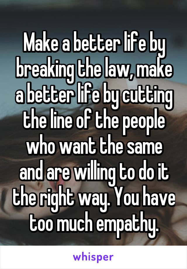 Make a better life by breaking the law, make a better life by cutting the line of the people who want the same and are willing to do it the right way. You have too much empathy.