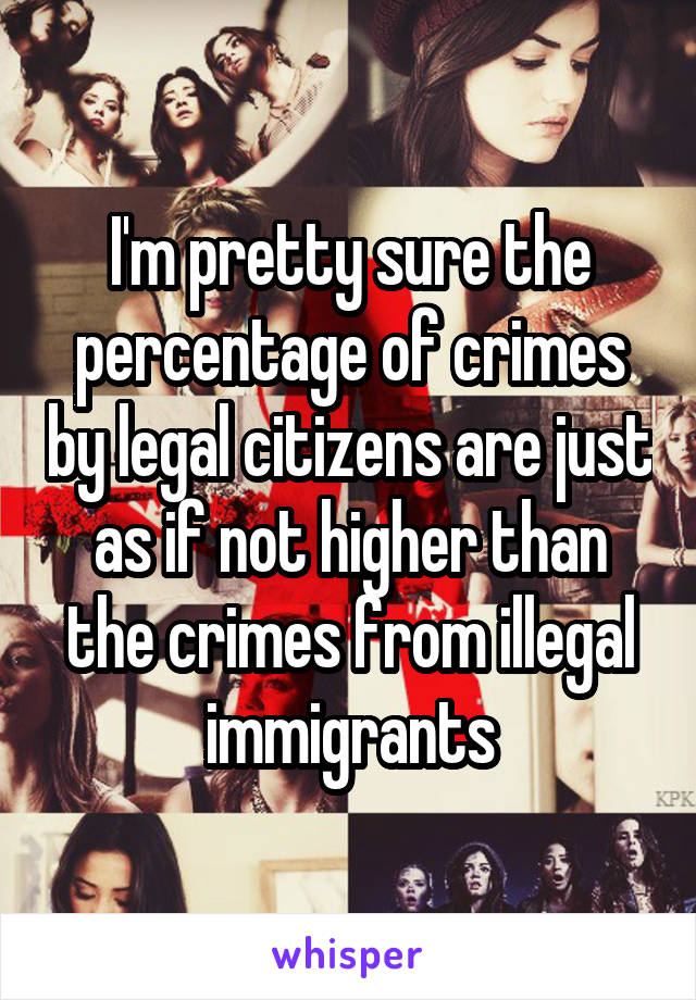 I'm pretty sure the percentage of crimes by legal citizens are just as if not higher than the crimes from illegal immigrants