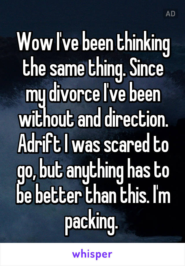 Wow I've been thinking the same thing. Since my divorce I've been without and direction. Adrift I was scared to go, but anything has to be better than this. I'm packing. 