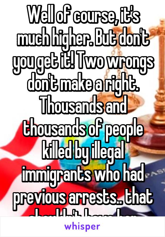 Well of course, it's much higher. But don't you get it! Two wrongs don't make a right. Thousands and thousands of people killed by illegal immigrants who had previous arrests.. that shouldn't have hap