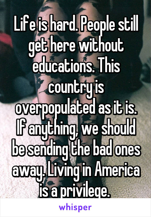 Life is hard. People still get here without educations. This country is overpopulated as it is. If anything, we should be sending the bad ones away. Living in America is a privilege. 