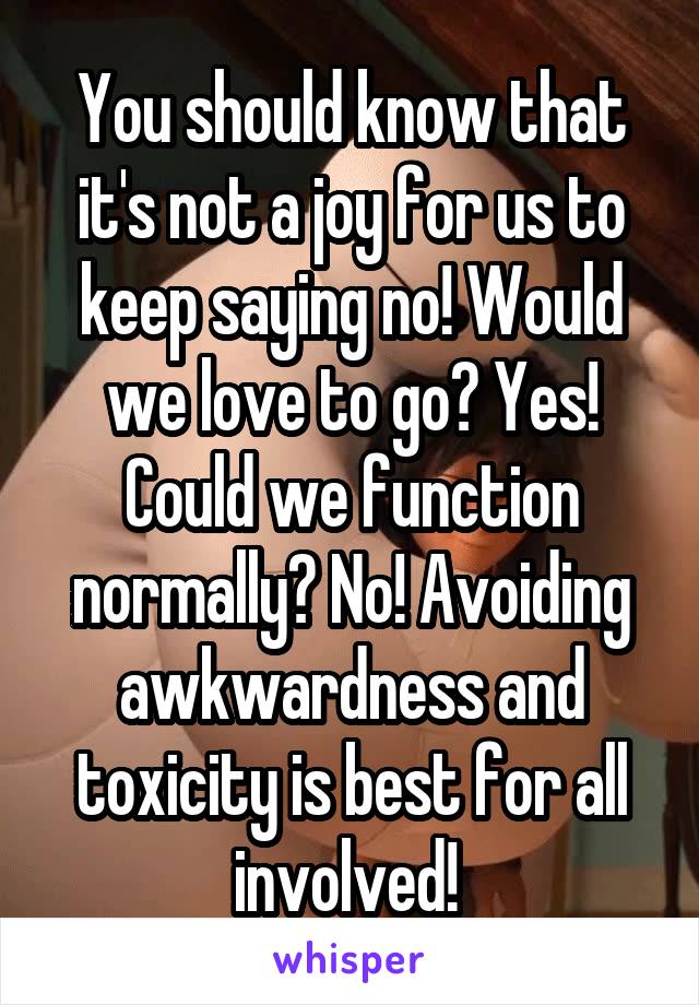 You should know that it's not a joy for us to keep saying no! Would we love to go? Yes! Could we function normally? No! Avoiding awkwardness and toxicity is best for all involved! 