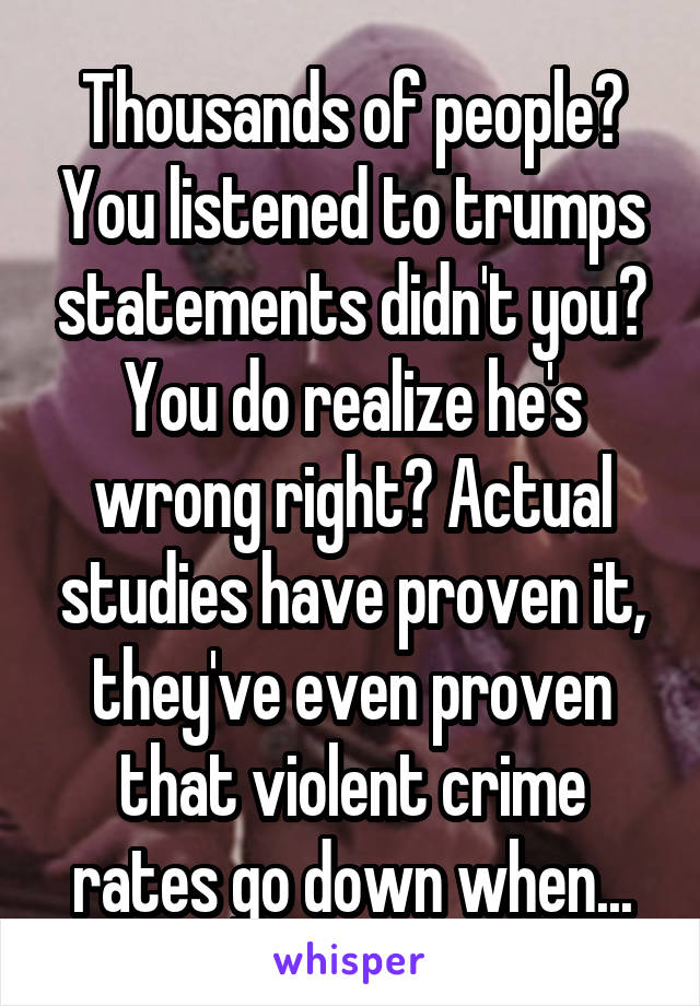 Thousands of people? You listened to trumps statements didn't you? You do realize he's wrong right? Actual studies have proven it, they've even proven that violent crime rates go down when...