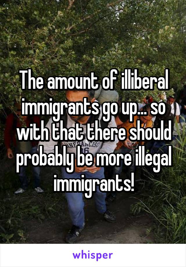 The amount of illiberal immigrants go up... so with that there should probably be more illegal immigrants!