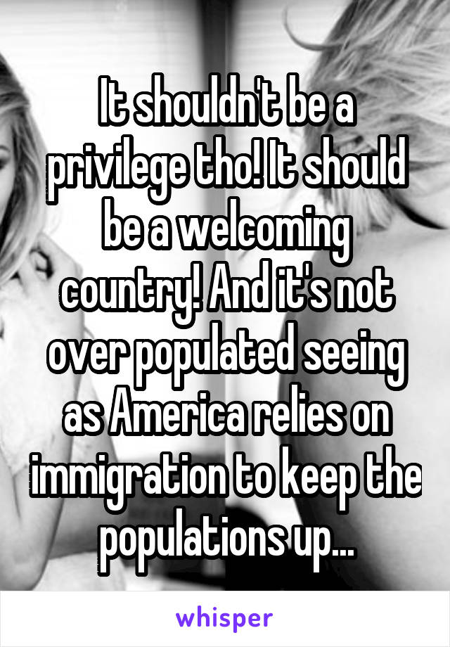 It shouldn't be a privilege tho! It should be a welcoming country! And it's not over populated seeing as America relies on immigration to keep the populations up...