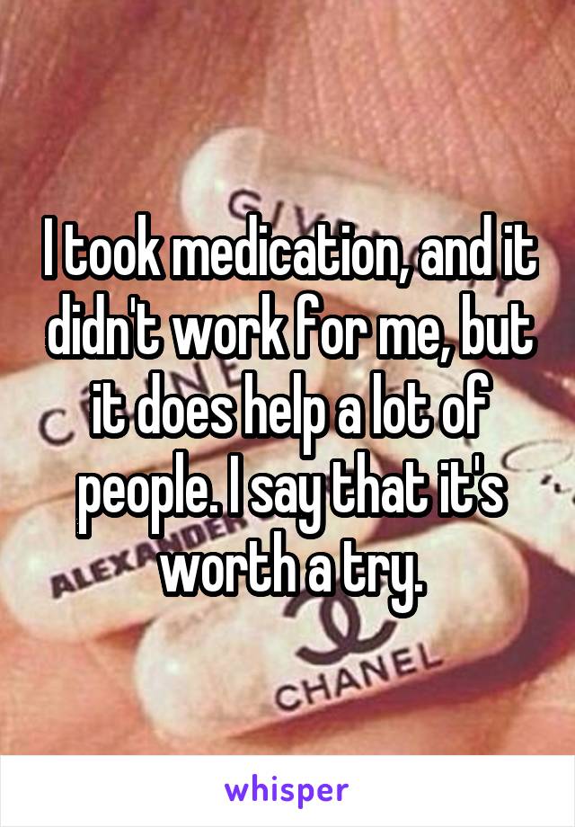 I took medication, and it didn't work for me, but it does help a lot of people. I say that it's worth a try.