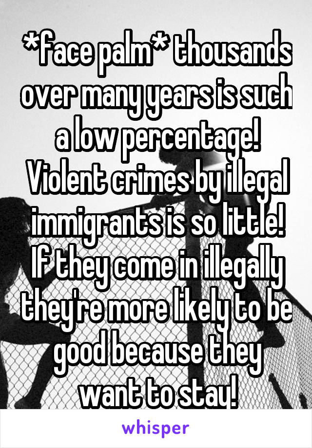 *face palm* thousands over many years is such a low percentage! Violent crimes by illegal immigrants is so little! If they come in illegally they're more likely to be good because they want to stay!