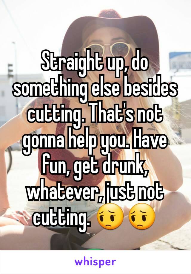 Straight up, do something else besides cutting. That's not gonna help you. Have fun, get drunk, whatever, just not cutting. 😔😔