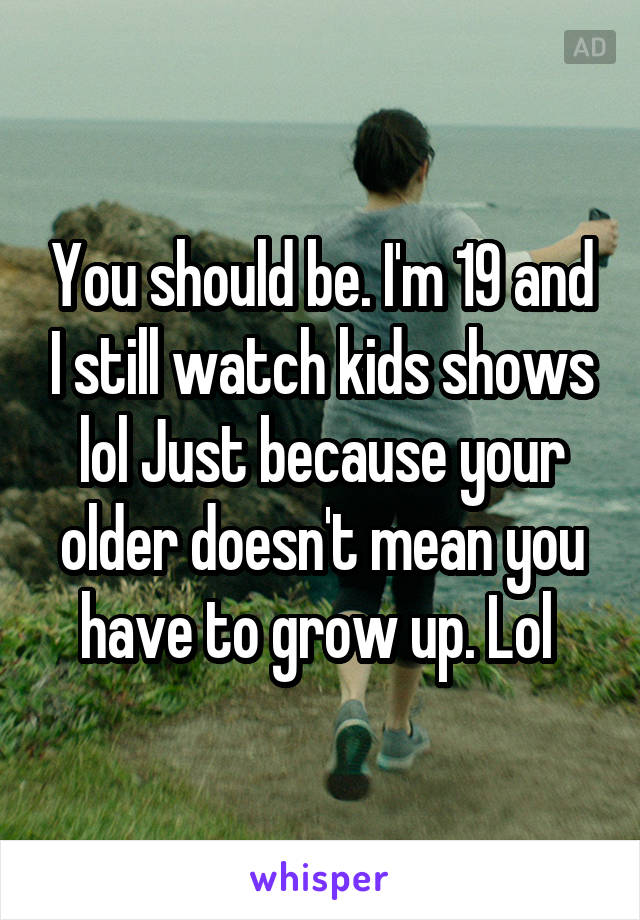 You should be. I'm 19 and I still watch kids shows lol Just because your older doesn't mean you have to grow up. Lol 