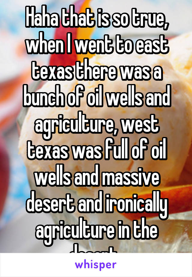 Haha that is so true, when I went to east texas there was a bunch of oil wells and agriculture, west texas was full of oil wells and massive desert and ironically agriculture in the desert. 