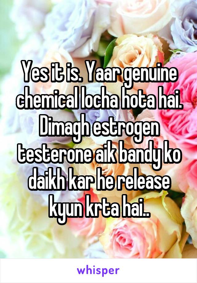 Yes it is. Yaar genuine chemical locha hota hai. Dimagh estrogen testerone aik bandy ko daikh kar he release kyun krta hai..