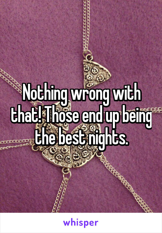 Nothing wrong with that! Those end up being the best nights.