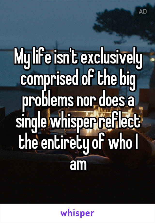 My life isn't exclusively comprised of the big problems nor does a single whisper reflect the entirety of who I am